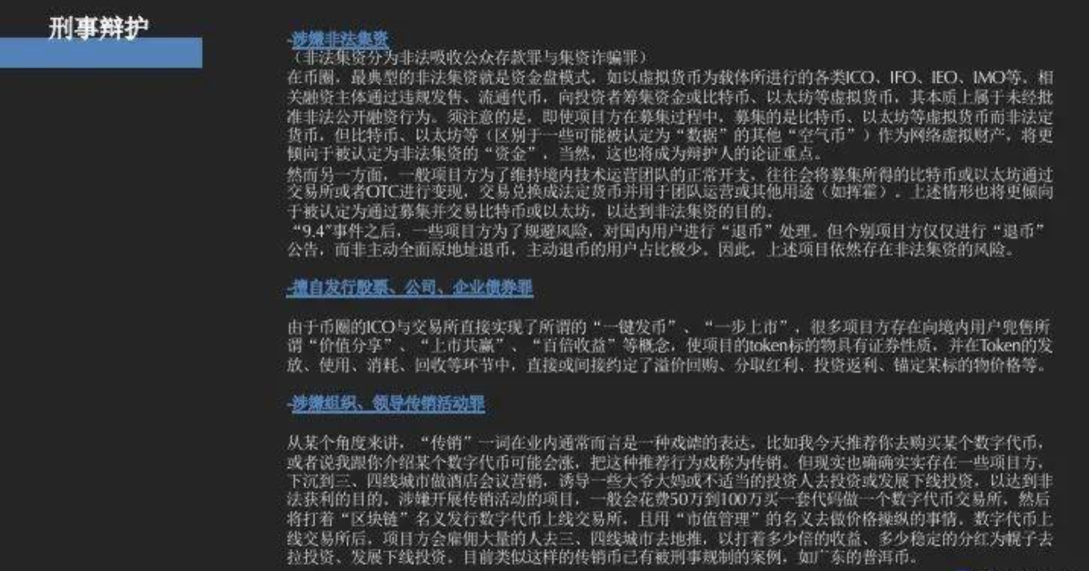 刑事辩护：      * 涉嫌非法集资 （非法集资氛围非法吸收公众存款罪与集资诈骗罪）  在币圈，最典型的非法集资就是资金盘模式，如果以虚拟货币为载体锁进行的各类ICO、IFO、IEO、IMO等，相关融资主体通过违规发售、流通代币。向投资者筹集资金或比特币、以太坊等虚拟货币。其本质上属于未经批准非法公开融资行为。须注意是，即使项目方在募集过程中，募集的是比特币、以太坊等虚拟货币而非法定货币。但比特币、以太坊等（区别于一些可能被认定为“数据”的其他“空气币”）作为网络虚拟财产，将更倾向于被认定为非法集资的“资金”，当然，这也将成为辩护人的论证重点。  然而另一方面，一般项目方为了维持境内技术运营团队的正常开支，往往会将募集所得的比特币或以太坊通过交易所或者OTC进行变现，交易兑换成法定货币并用于团队运营或其他用途（如挥霍）。上述情形也更倾向于被认定为通过募集并交易比特币或以太坊，以达到非法集资的目的。 “9.4”事件之后，一些项目方为了规避风险，对国内用户进行“退币”处理。但个别项目方仅仅进行“退币”公告。而非主动全面原地址退币，主动退币的用户占比极少。因此，上述项目已久存在非法集资的风险。 *擅自发行股票、公司、企业债券罪由于币圈的ICO与交易所直接实现了所谓的“一键发币”、“一步上市”，很多项目方存在像境内用户兜售所谓“价值分享”、“上市共赢”、“百倍收益”等概念，使项目的Token标的物具有证券性质，并在Token的发放、使用、消耗、回收等环节中，直接或间接约定了溢价回购，分取红利、投资返利、锚定某标的物价格等。 *涉嫌组织、领导传销活动罪 从某个角度来讲。“传销”一词在业内通常而言是一种戏谑的表达。比如我今天推荐你去购买某个数字代币，或者说我跟你介绍某个数字代币可能会涨，把这种推荐行为戏称为传销。但显示也确确实实存在一些项目方。下沉到三、四线城市做酒店会议营销，诱导一些大爷大妈或不适当的投资人去投资或发展下线投资。以达到非法获利的目的。涉嫌开展传销活动的项目，一般会花费50万到100万买一套代码做一个数字代币交易所。然后将打着“区块链”名义发行数字代币上线交易所。且用“市值管理”的名义去做价格操纵的事情，数字代币上线交易所后。项目方会雇佣大量的人去三、四线城市去地推，以打着多少倍的收益、多稳定的分红为幌子去啦投资、发展下线投资。目前类似这样的传销币已有被刑事规制的案例。如广东的普洱币。